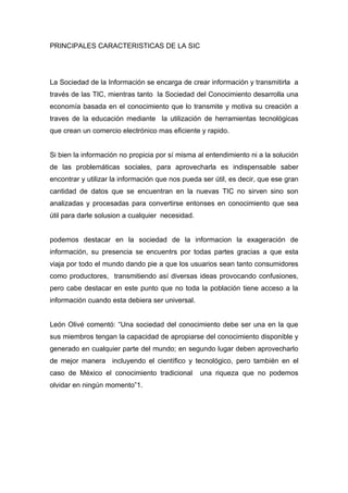 PRINCIPALES CARACTERISTICAS DE LA SIC




La Sociedad de la Información se encarga de crear información y transmitirla a
través de las TIC, mientras tanto la Sociedad del Conocimiento desarrolla una
economía basada en el conocimiento que lo transmite y motiva su creación a
traves de la educación mediante la utilización de herramientas tecnológicas
que crean un comercio electrónico mas eficiente y rapido.


Si bien la información no propicia por sí misma al entendimiento ni a la solución
de las problemáticas sociales, para aprovecharla es indispensable saber
encontrar y utilizar la información que nos pueda ser útil, es decir, que ese gran
cantidad de datos que se encuentran en la nuevas TIC no sirven sino son
analizadas y procesadas para convertirse entonses en conocimiento que sea
útil para darle solusion a cualquier necesidad.


podemos destacar en la sociedad de la informacion la exageración de
información, su presencia se encuentrs por todas partes gracias a que esta
viaja por todo el mundo dando pie a que los usuarios sean tanto consumidores
como productores, transmitiendo así diversas ideas provocando confusiones,
pero cabe destacar en este punto que no toda la población tiene acceso a la
información cuando esta debiera ser universal.


León Olivé comentó: “Una sociedad del conocimiento debe ser una en la que
sus miembros tengan la capacidad de apropiarse del conocimiento disponible y
generado en cualquier parte del mundo; en segundo lugar deben aprovecharlo
de mejor manera incluyendo el científico y tecnológico, pero también en el
caso de México el conocimiento tradicional        una riqueza que no podemos
olvidar en ningún momento”1.
 