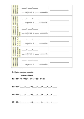 ______+ ______=______
                                                ________________________
             __ dezenas e ___ unidades.

             ______+ ______=______
                                                _________________________
             __ dezenas e ___ unidades.

             ______+ ______=______
                                                _________________________
             __ dezenas e ___ unidades.

             ______+ ______=______
                                                _________________________
             __ dezenas e ___ unidades.

             ______+ ______=______
                                                _________________________
             __ dezenas e ___ unidades.

             ______+ ______=______
                                                _________________________
             __ dezenas e ___ unidades.


3 – Efetua como no exemplo.

            dezenas + unidades

12 + 11 = (10 + 10) + ( 2 + 1) = 20 + 3 = 23



13 + 12 = (_____+_____) + ( ____+____) = ____+____= _____



14 + 13 = (_____+_____) + ( ____+____) = ____+____= _____



15 + 14 = (_____+_____) + ( ____+____) = ____+____= ______
 