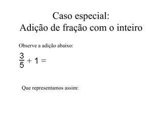 Caso especial: Adição de fração com o inteiro Observe a adição abaixo: Que representamos assim: 
