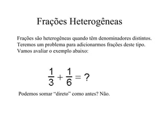 Frações Heterogêneas Frações são heterogêneas quando têm denominadores distintos. Teremos um problema para adicionarmos frações deste tipo.  Vamos avaliar o exemplo abaixo:  Podemos somar “direto” como antes? Não. 