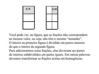 Você pode ver, na figura, que as frações não correspondem ao mesmo valor, ou seja, não têm o mesmo “tamanho”. O inteiro na primeira figura é dividido em partes maiores do que o inteiro da segunda figura. Para adicionarmos estas frações, elas deveriam ser partes  de inteiros subdivididos em partes iguais. Em outras palavras devemos transformar as frações acima em homogêneas.  