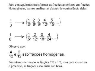 Para conseguirmos transformar as frações anteriores em frações Homogêneas, vamos analisar as classes de equivalência delas:  Observe que: Poderíamos ter usado as frações 2/6 e 1/6, mas para visualizar o processo, as frações escolhidas são boas. 