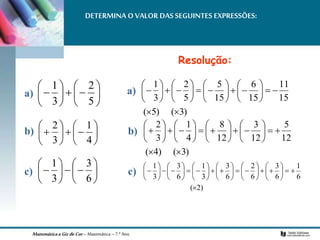 MatemáticaaGizdeCor– Matemática– 7.º Ano
DETERMINA O VALOR DAS SEGUINTES EXPRESSÕES:















5
2
3
1















4
1
3
2















6
3
3
1
Resolução:
)
3
(
)
5
(
15
11
15
6
15
5
5
2
3
1



































)
3
(
)
4
(
12
5
12
3
12
8
4
1
3
2



































)
2
(
6
1
6
3
6
2
6
3
3
1
6
3
3
1


















































a) a)
c)
b)
c)
b)
 