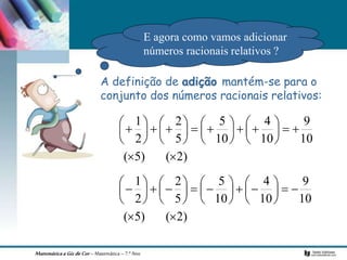 MatemáticaaGizdeCor– Matemática– 7.º Ano
A definição de adição mantém-se para o
conjunto dos números racionais relativos:
)
2
(
)
5
(
10
9
10
4
10
5
5
2
2
1































)
2
(
)
5
(
10
9
10
4
10
5
5
2
2
1































E agora como vamos adicionar
números racionais relativos ?
 