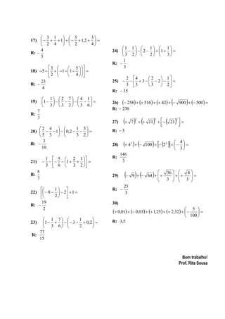  3 1   5            3
17)     1     1,2   
      2 4   2            4
                                         1 1       1  1
R: 
     4                               24)      2    1   
     5                                   3 2       2  3
                                          1
                                     R: 
         3         5                3
18) 5     1  1     
         2         4  
                                           2 4        2    1
     23                              25)       3    2   
R:                                        3 3        3    2
     4
                                     R:  35
           1  2 7  4 1
19)       1           
           3  3 2  3 6
                                                                                     
                                     26)  258   516   42   900   500 
                                     R:  230
      7
R:
                                             7                   21  
      3
                                                             11  
                                                     2             2          2
                                     27)
                                                                  
                                                                            
                                                                             
    2 4            1 3           R:  3
20)    1   0,2    
    5 3            3 2
R: 
      3
                                     28)     4   
                                                 3
                                                                      4
                                                            100   2 2     
     10                                                                    3
                                           146
           1  5  2 1             R:
21)           1                  3
           3  6  3 2 

R:
      8
      3
                                     29)       9           
                                                             64   
                                                                  
                                                                      36  
                                                                           
                                                                      3   3 
                                                                                4
                                                                                 
                                                                              
                                            25
          1                      R: 
22)   8    2  1                    3
          2 
     19                              30)
R: 
                                      0,01   0,03   1,25   2,32       5 
      2
                                                                                          
                                                                                      100 
     1 7           1      
23) 1       3   0,2       R: 3,5
     3 6           2      
   77
R:
   15



                                                                                    Bom trabalho!
                                                                                  Prof. Rita Sousa
 