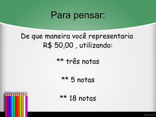 Para pensar:
De que maneira você representaria
R$ 50,00 , utilizando:
** três notas
** 5 notas
** 18 notas
 