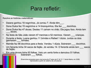 Para refletir:
Resolve as histórias matemáticas:Resolve as histórias matemáticas:
• Daiane ganhou 18 negrinhos. Já comeu 7. Ainda têm___.Daiane ganhou 18 negrinhos. Já comeu 7. Ainda têm___.
• Dona Dulce fez 15 negrinhos e 14 branquinhos. Ela fez ___ docinhos.Dona Dulce fez 15 negrinhos e 14 branquinhos. Ela fez ___ docinhos.
• Dona Dulce fez 47 doces. Destes 11 caíram no chão. Ela jogou fora. Ainda temDona Dulce fez 47 doces. Destes 11 caíram no chão. Ela jogou fora. Ainda tem
___ doces.___ doces.
• Na festa de São João vieram 47 meninas e 52 meninos. Vieram ___ crianças.Na festa de São João vieram 47 meninas e 52 meninos. Vieram ___ crianças.
• Durante a festa, Luana ganhou 11 brindes e Rafael 1 dúzia. Juntos os doisDurante a festa, Luana ganhou 11 brindes e Rafael 1 dúzia. Juntos os dois
ganharam ___ brindes.ganharam ___ brindes.
• Mamãe fez 98 docinhos para a festa. Vendeu 1 dúzia. Sobraram ___ docinhos.Mamãe fez 98 docinhos para a festa. Vendeu 1 dúzia. Sobraram ___ docinhos.
• Um feirante tinha 34 sacos de feijão. Já vendeu 14. O feirante ainda tem ___ sacosUm feirante tinha 34 sacos de feijão. Já vendeu 14. O feirante ainda tem ___ sacos
de feijão.de feijão.
• Em uma árvore tinha 93 folhas. Veio um vento forte e derrubou 51 folhas.Em uma árvore tinha 93 folhas. Veio um vento forte e derrubou 51 folhas.
Sobraram ___ folhas.Sobraram ___ folhas.
(Exercícios propostos para uma turma de 2ª série da E. M. E. F. Santa Marta, em 2006,(Exercícios propostos para uma turma de 2ª série da E. M. E. F. Santa Marta, em 2006,
reproduzido a partir do caderno de uma aluna)reproduzido a partir do caderno de uma aluna)
 