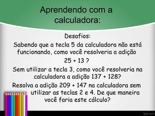 Aprendendo com a
calculadora:
Desafios:
Sabendo que a tecla 5 da calculadora não está
funcionando, como você resolveria a adição
25 + 13 ?
Sem utilizar a tecla 3, como você resolveria na
calculadora a adição 137 + 128?
Resolva a adição 209 + 147 na calculadora sem
utilizar as teclas 2 e 4. De que maneira
você faria este cálculo?
 