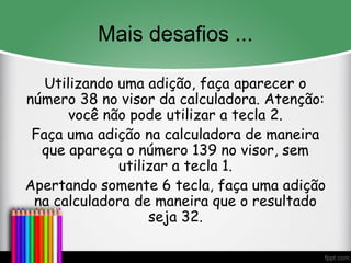 Mais desafios ...
Utilizando uma adição, faça aparecer o
número 38 no visor da calculadora. Atenção:
você não pode utilizar a tecla 2.
Faça uma adição na calculadora de maneira
que apareça o número 139 no visor, sem
utilizar a tecla 1.
Apertando somente 6 tecla, faça uma adição
na calculadora de maneira que o resultado
seja 32.
 
