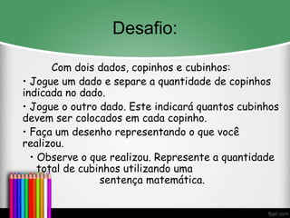 Desafio:
Com dois dados, copinhos e cubinhos:
• Jogue um dado e separe a quantidade de copinhos
indicada no dado.
• Jogue o outro dado. Este indicará quantos cubinhos
devem ser colocados em cada copinho.
• Faça um desenho representando o que você
realizou.
• Observe o que realizou. Represente a quantidade
total de cubinhos utilizando uma
sentença matemática.
 