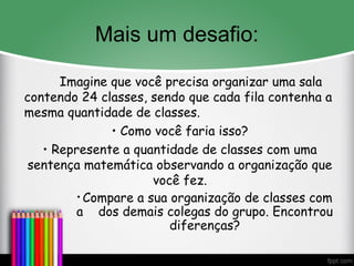 Mais um desafio:
Imagine que você precisa organizar uma sala
contendo 24 classes, sendo que cada fila contenha a
mesma quantidade de classes.
• Como você faria isso?
• Represente a quantidade de classes com uma
sentença matemática observando a organização que
você fez.
• Compare a sua organização de classes com
a dos demais colegas do grupo. Encontrou
diferenças?
 
