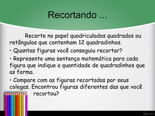 Recortando ...
Recorte no papel quadriculados quadrados ou
retângulos que contenham 12 quadradinhos.
• Quantas figuras você conseguiu recortar?
• Represente uma sentença matemática para cada
figura que indique a quantidade de quadradinhos que
as forma.
• Compare com as figuras recortadas por seus
colegas. Encontrou figuras diferentes das que você
recortou?
 
