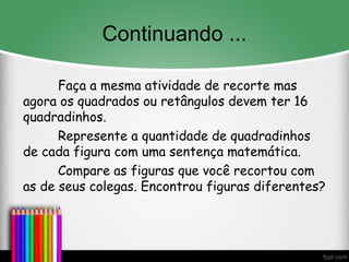Continuando ...
Faça a mesma atividade de recorte mas
agora os quadrados ou retângulos devem ter 16
quadradinhos.
Represente a quantidade de quadradinhos
de cada figura com uma sentença matemática.
Compare as figuras que você recortou com
as de seus colegas. Encontrou figuras diferentes?
 