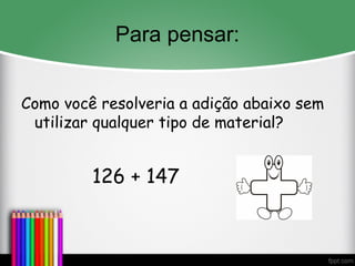 Para pensar:
Como você resolveria a adição abaixo sem
utilizar qualquer tipo de material?
126 + 147
 