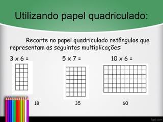 Utilizando papel quadriculado:
Recorte no papel quadriculado retângulos que
representam as seguintes multiplicações:
3 x 6 = 5 x 7 = 10 x 6 =
18 35 60
 
