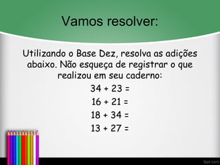 Vamos resolver:
Utilizando o Base Dez, resolva as adições
abaixo. Não esqueça de registrar o que
realizou em seu caderno:
34 + 23 =
16 + 21 =
18 + 34 =
13 + 27 =
 