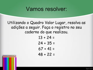 Vamos resolver:
Utilizando o Quadro Valor Lugar, resolva as
adições a seguir. Faça o registro no seu
caderno do que realizou.
13 + 24 =
24 + 35 =
67 + 41 =
48 + 22 =
 