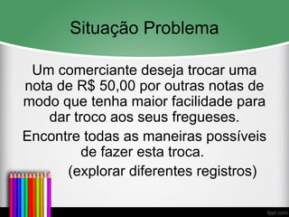 Situação Problema
Um comerciante deseja trocar uma
nota de R$ 50,00 por outras notas de
modo que tenha maior facilidade para
dar troco aos seus fregueses.
Encontre todas as maneiras possíveis
de fazer esta troca.
(explorar diferentes registros)
 
