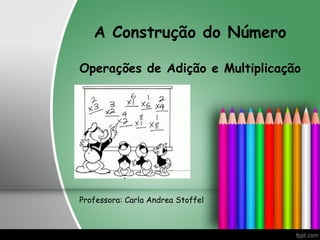 A Construção do Número
Operações de Adição e Multiplicação
Professora: Carla Andrea Stoffel
 