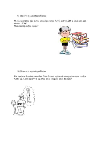 9. Resolve o seguinte problema:

O João comprou três livros, um deles custou 4,75€, outro 5,25€ e ainda um que
custou 15,30€.
Que quantia gastou o João?




   10. Resolve o seguinte problema:

Por motivos de saúde, o senhor Pinto fez um regime de emagrecimento e perdeu
9,150 kg. Agora pesa 95,5 kg. Qual era o seu peso antes da dieta?
 