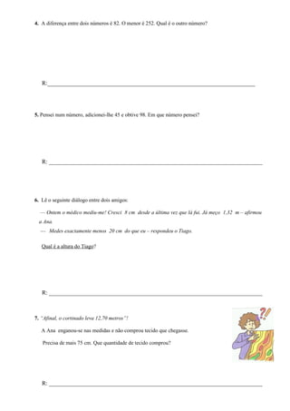 4. A diferença entre dois números é 82. O menor é 252. Qual é o outro número?




   R:_______________________________________________________________________




5. Pensei num número, adicionei-lhe 45 e obtive 98. Em que número pensei?




   R: _________________________________________________________________________




6. Lê o seguinte diálogo entre dois amigos:

  — Ontem o médico mediu-me! Cresci 8 cm desde a última vez que lá fui. Já meço 1,32 m – afirmou
  a Ana.
  — Medes exactamente menos 20 cm do que eu – respondeu o Tiago.

   Qual é a altura do Tiago?




   R: _________________________________________________________________________



7. “Afinal, o cortinado leva 12,70 metros”!

   A Ana enganou-se nas medidas e não comprou tecido que chegasse.

   Precisa de mais 75 cm. Que quantidade de tecido comprou?




   R: _________________________________________________________________________
 