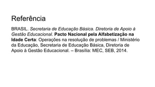 Referência
BRASIL. Secretaria de Educação Básica. Diretoria de Apoio à
Gestão Educacional. Pacto Nacional pela Alfabetização na
Idade Certa: Operações na resolução de problemas / Ministério
da Educação, Secretaria de Educação Básica, Diretoria de
Apoio à Gestão Educacional. – Brasília: MEC, SEB, 2014.
 