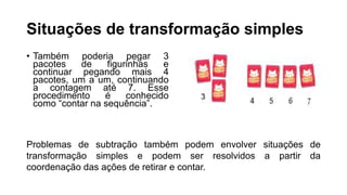 Situações de transformação simples
• Também poderia pegar 3
pacotes de figurinhas e
continuar pegando mais 4
pacotes, um a um, continuando
a contagem até 7. Esse
procedimento é conhecido
como “contar na sequência”.
Problemas de subtração também podem envolver situações de
transformação simples e podem ser resolvidos a partir da
coordenação das ações de retirar e contar.
 