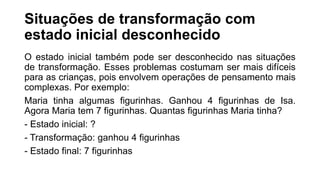 Situações de transformação com
estado inicial desconhecido
O estado inicial também pode ser desconhecido nas situações
de transformação. Esses problemas costumam ser mais difíceis
para as crianças, pois envolvem operações de pensamento mais
complexas. Por exemplo:
Maria tinha algumas figurinhas. Ganhou 4 figurinhas de Isa.
Agora Maria tem 7 figurinhas. Quantas figurinhas Maria tinha?
- Estado inicial: ?
- Transformação: ganhou 4 figurinhas
- Estado final: 7 figurinhas
 