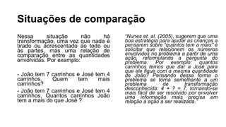 Situações de comparação
Nessa situação não há
transformação, uma vez que nada é
tirado ou acrescentado ao todo ou
às partes, mas uma relação de
comparação entre as quantidades
envolvidas. Por exemplo:
- João tem 7 carrinhos e José tem 4
carrinhos. Quem tem mais
carrinhos?
- João tem 7 carrinhos e José tem 4
carrinhos. Quantos carrinhos João
tem a mais do que José ?
“Nunes et. al. (2005), sugerem que uma
boa estratégia para ajudar as crianças a
pensarem sobre “quantos tem a mais” é
solicitar que relacionem os números
envolvidos no problema a partir de uma
ação, reformulando a pergunta do
problema. Por exemplo: quantos
carrinhos temos que dar a José para
que ele fique com a mesma quantidade
de João? Pensando dessa forma o
problema se torna semelhante a um
problema de transformação
desconhecida: 4 + ? = 7, tornando-se
mais fácil de ser resolvido por envolver
uma informação mais precisa em
relação à ação a ser realizada.”
 