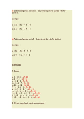 a) podemos dispensar o sinal de + da primeira parcela quando esta for
positiva.
exemplos
a) (+7) + (-5) = 7 - 5 = +2
b) (+6) + (-9) = 6 - 9 = -3
b) Podemos dispensar o sinal + da soma quando esta for positiva
exemplos
a) (-5) + (+7) = -5 + 7 = 2
b) (+9) + (-4) = 9 - 4 = 5
EXERCÍCIOS
1) Calcule
a) 4 + 10 + 8 = (R: 22)
b) 5 - 9 + 1 = (R: -3)
c) -8 - 2 + 3 = (R: -7)
d) -15 + 8 - 7 = (R: -14)
e) 24 + 6 - 12 = (R:+18)
f) -14 - 3 - 6 - 1 = (R: -24)
g) -4 + 5 + 6 + 3 - 9 = (R: + 1)
h) -1 + 2 - 4 - 6 - 3 - 8 = (R: -20)
i) 6 - 8 - 3 - 7 - 5 - 1 + 0 - 2 = (R: -20)
j) 2 - 10 - 6 + 14 - 1 + 20 = (R: +19)
l) -13 - 1 - 2 - 8 + 4 - 6 - 10 = (R: -36)
2) Efetue, cancelando os números opostos:
 