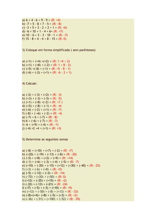 a) 6 + 4 - 6 + 9 - 9 = (R: +4)
b) -7 + 5 - 8 + 7 - 5 = (R: -8)
c) -3 + 5 + 3 - 2 + 2 + 1 = (R: +6)
d) -6 + 10 + 1 - 4 + 6= (R: +7)
e) 10 - 6 + 3 - 3 - 10 - 1 = (R: -7)
f) 15 - 8 + 4 - 4 + 8 - 15 = (R: 0)
3) Coloque em forma simplificada ( sem parênteses)
a) (+1) + (+4) +(+2) = (R: 1 +4 + 2)
b) (+1) + (+8) + (-2) = (R: 1 + 8 - 2)
c) (+5) +(-8) + (-1) = (R: +5 - 8 - 1)
d) (-6) + (-2) + (+1) = (R: -6 - 2 + 1)
4) Calcule:
a) (-2) + (-3) + (+2) = (R: -3)
b) (+3) + (-3) + (-5) = (R: -5)
c) (+1) + (+8) +(-2) = (R: +7 )
d) (+5) + (-8) + (-1) = (R: -4)
e) (-6) + (-2) + (+1) = (R: -7)
f) (-8) + ( +6) + (-2) = (R: -4)
g) (-7) + 6 + (-7) = (R: -8)
h) 6 + (-6) + (-7) = (R: -7)
i) -6 + (+9) + (-4) = (R: -1)
j) (-4) +2 +4 + (+1) = (R: +3)
5) Determine as seguintes somas
a) (-8) + (+10) + (+7) + (-2) = (R: +7)
b) (+20) + (-19) + (-13) + (-8) = (R: -20)
c) (-5) + (+8) + (+2) + (+9) = (R: +14)
d) (-1) + (+6) + (-3) + (-4) + (-5) = (R: -7)
e) (+10) + (-20) + (-15) + (+12) + (+30) + (-40) = (R: -23)
f) (+3) + (-6) + (+8) = (R: +5)
g) (-5) + (-12) + (+3) = (R: -14)
h) (-70) + (+20) + (+50) = (R: 0)
i) (+12) + (-25) + (+15) = (R: +2)
j) (-32) + (-13) + (+21) = (R: -24)
l) (+7) + (-5) + (-3) + (+10) = (R: +9)
m) (+12) + (-50) + (-8) + (+13) = (R: -33)
n) (-8)+(+4)+ (+8) + (-5) + (+3) = (R: +2)
o) (-36) + (-51) + (+100) + (-52) = (R: -39)
 