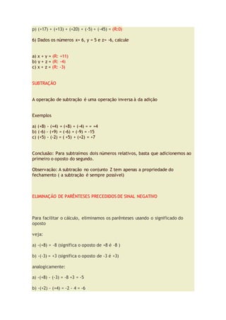p) (+17) + (+13) + (+20) + (-5) + (-45) = (R:0)
6) Dados os números x= 6, y = 5 e z= -6, calcule
a) x + y = (R: +11)
b) y + z = (R: -4)
c) x + z = (R: -3)
SUBTRAÇÃO
A operação de subtração é uma operação inversa à da adição
Exemplos
a) (+8) - (+4) = (+8) + (-4) = = +4
b) (-6) - (+9) = (-6) + (-9) = -15
c) (+5) - (-2) = ( +5) + (+2) = +7
Conclusão: Para subtraímos dois números relativos, basta que adicionemos ao
primeiro o oposto do segundo.
Observação: A subtração no conjunto Z tem apenas a propriedade do
fechamento ( a subtração é sempre possível)
ELIMINAÇÃO DE PARÊNTESES PRECEDIDOS DE SINAL NEGATIVO
Para facilitar o cálculo, eliminamos os parênteses usando o significado do
oposto
veja:
a) -(+8) = -8 (significa o oposto de +8 é -8 )
b) -(-3) = +3 (significa o oposto de -3 é +3)
analogicamente:
a) -(+8) - (-3) = -8 +3 = -5
b) -(+2) - (+4) = -2 - 4 = -6
 
