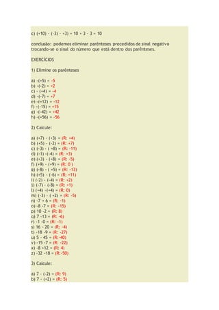 c) (+10) - (-3) - +3) = 10 + 3 - 3 = 10
conclusão: podemos eliminar parênteses precedidos de sinal negativo
trocando-se o sinal do número que está dentro dos parênteses.
EXERCÍCIOS
1) Elimine os parênteses
a) -(+5) = -5
b) -(-2) = +2
c) - (+4) = -4
d) -(-7) = +7
e) -(+12) = -12
f) -(-15) = +15
g) -(-42) = +42
h) -(+56) = -56
2) Calcule:
a) (+7) - (+3) = (R: +4)
b) (+5) - (-2) = (R: +7)
c) (-3) - ( +8) = (R: -11)
d) (-1) -(-4) = (R: +3)
e) (+3) - (+8) = (R: -5)
f) (+9) - (+9) = (R: 0 )
g) (-8) - ( +5) = (R: -13)
h) (+5) - (-6) = (R: +11)
i) (-2) - (-4) = (R: +2)
j) (-7) - (-8) = (R: +1)
l) (+4) -(+4) = (R: 0)
m) (-3) - ( +2) = (R: -5)
n) -7 + 6 = (R: -1)
o) -8 -7 = (R: -15)
p) 10 -2 = (R: 8)
q) 7 -13 = (R: -6)
r) -1 -0 = (R: -1)
s) 16 - 20 = (R: -4)
t) -18 -9 = (R: -27)
u) 5 - 45 = (R:-40)
v) -15 -7 = (R: -22)
x) -8 +12 = (R: 4)
z) -32 -18 = (R:-50)
3) Calcule:
a) 7 - (-2) = (R: 9)
b) 7 - (+2) = (R: 5)
 