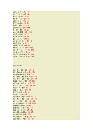 c) 2 - (-9) = (R: 11)
d) -5 - (-1) = (R: -4)
e) -5 -(+1) = (R: -6)
f) -4 - (+3) = (R: -7)
g) 8 - (-5) = (R: 13)
h) 7 - (+4) = (R: 3)
i) 26 - 45 = (R: -19)
j) -72 -72 = (R: -144)
l) -84 + 84 = (R: 0)
m) -10 -100 = (R: -110)
n) -2 -4 -1 = (R: -7)
o) -8 +6 -1 = (R: -3)
p) 12-7 + 3 = (R: 8)
q) 4 + 13 - 21 = (R: -4)
r) -8 +8 + 1 = (R: 1)
s) -7 + 6 + 9 = (R: 8)
t) -5 -3 -4 - 1 = (R: -13)
u) +10 - 43 -17 = (R: -50)
v) -6 -6 + 73 = (R: 61)
x) -30 +30 - 40 = (R: -40)
z) -60 - 18 +50 = (R: -28)
4) Calcule:
a) (-4) -(-2)+(-6) = (R: -8)
b) (-7)-(-5)+(-8) = (R: -10)
c) (+7)-(-6)-(-8) = (R: 21)
d) (-8) + (-6) -(+3) = (R: -17)
e) (-4) + (-3) - (+6) = (R: -13)
f) 20 - (-6) - (-8) = (R: 34)
g) 5 - 6 - (+7) + 1 = (R: -7)
h) -10 - (-3) - (-4) = (R: -3)
i) (+5) + (-8) = (R: -3)
j) (-2) - (-3) = (R: +1)
l) (-3) -(-9) = (R: +6)
m) (-7) - (-8) =(R: +1)
n) (-8) + (-6) - (-7) = (R: -7)
o) (-4) + (-6) + (-3) = (R: -13)
p) 15 -(-3) - (-1) = (R: +19)
q) 32 - (+1) -(-5) = (R: +36)
r) (+8) - (+2) = (R:+6)
s) (+15) - (-3) = (R: +18)
t) (-18) - (-10) = (R: -8)
u) (-25) - (+22) = (R:-47)
v) (-30) - 0 = (R: -30)
x) (+180) - (+182) = (R: -2)
z) (+42) - (-42) = (R: +84)
 