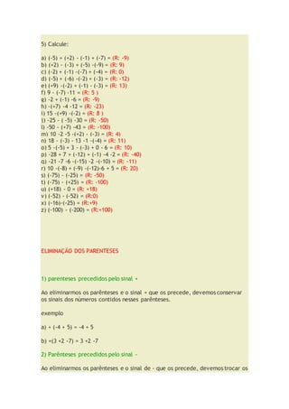 5) Calcule:
a) (-5) + (+2) - (-1) + (-7) = (R: -9)
b) (+2) - (-3) + (-5) -(-9) = (R: 9)
c) (-2) + (-1) -(-7) + (-4) = (R: 0)
d) (-5) + (-6) -(-2) + (-3) = (R: -12)
e) (+9) -(-2) + (-1) - (-3) = (R: 13)
f) 9 - (-7) -11 = (R: 5 )
g) -2 + (-1) -6 = (R: -9)
h) -(+7) -4 -12 = (R: -23)
i) 15 -(+9) -(-2) = (R: 8 )
j) -25 - ( -5) -30 = (R: -50)
l) -50 - (+7) -43 = (R: -100)
m) 10 -2 -5 -(+2) - (-3) = (R: 4)
n) 18 - (-3) - 13 -1 -(-4) = (R: 11)
o) 5 -(-5) + 3 - (-3) + 0 - 6 = (R: 10)
p) -28 + 7 + (-12) + (-1) -4 -2 = (R: -40)
q) -21 -7 -6 -(-15) -2 -(-10) = (R: -11)
r) 10 -(-8) + (-9) -(-12)-6 + 5 = (R: 20)
s) (-75) - (-25) = (R: -50)
t) (-75) - (+25) = (R: -100)
u) (+18) - 0 = (R: +18)
v) (-52) - (-52) = (R:0)
x) (-16)-(-25) = (R:+9)
z) (-100) - (-200) = (R:+100)
ELIMINAÇÃO DOS PARENTESES
1) parenteses precedidos pelo sinal +
Ao eliminarmos os parênteses e o sinal + que os precede, devemos conservar
os sinais dos números contidos nesses parênteses.
exemplo
a) + (-4 + 5) = -4 + 5
b) +(3 +2 -7) = 3 +2 -7
2) Parênteses precedidos pelo sinal -
Ao eliminarmos os parênteses e o sinal de - que os precede, devemos trocar os
 