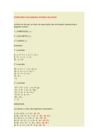 EXPRESSÕES COM NÚMEROS INTEIROS RELATIVOS
Lembre-se de que os sinais de associação são eliminados obedecendo à
seguinte ordem:
1°) PARÊNTESES ( ) ;
2°) COLCHETES [ ] ;
3°) CHAVES { } .
Exemplos:
1°) exemplo
8 + ( +7 -1 ) - ( -3 + 1 - 5 ) =
8 + 7 - 1 + 3 - 1 + 5 =
23 - 2 = 21
2°) exemplo
10 + [ -3 + 1 - ( -2 + 6 ) ] =
10 + [ -3 + 1 + 2 - 6 ] =
10 - 3 + 1 + 2 - 6 =
13 - 9 =
= 4
3°) exemplo
-17 + { +5 - [ +2 - ( -6 +9 ) ]} =
-17 + { +5 - [ +2 + 6 - 9]} =
-17 + { +5 - 2 - 6 + 9 } =
-17 +5 - 2 - 6 + 9 =
-25 + 14 =
= - 11
EXERCICIOS
a) Calcule o valor das seguintes expressões :
1) 15 -(3-2) + ( 7 -4) = (R: 17)
2) 25 - ( 8 - 5 + 3) - ( 12 - 5 - 8) = (R: 20 )
3) ( 10 -2 ) - 3 + ( 8 + 7 - 5) = (R: 15)
4) ( 9 - 4 + 2 ) - 1 + ( 9 + 5 - 3) = (R: 17)
5) 18 - [ 2 + ( 7 - 3 - 8 ) - 10 ] = (R: 30 )
6) -4 + [ -3 + ( -5 + 9 - 2 )] = (R: -5)
 