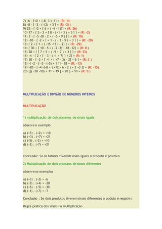 7) -6 - [10 + (-8 -3 ) -1] = (R: -4)
8) -8 - [ -2 - (-12) + 3 ] = (R: -21)
9) 25 - { -2 + [ 6 + ( -4 -1 )]} = (R: 26)
10) 17 - { 5 - 3 + [ 8 - ( -1 - 3 ) + 5 ] } = (R: -2)
11) 3 - { -5 -[8 - 2 + ( -5 + 9 ) ] } = (R: 18)
12) -10 - { -2 + [ + 1 - ( - 3 - 5 ) + 3 ] } = (R: -20)
13) { 2 + [ 1 + ( -15 -15 ) - 2] } = (R: -29)
14) { 30 + [ 10 - 5 + ( -2 -3)] -18 -12} = (R: 0 )
15) 20 + { [ 7 + 5 + ( -9 + 7 ) + 3 ] } = (R: 33)
16) -4 - { 2 + [ - 3 - ( -1 + 7) ] + 2} = (R: 1)
17) 10 - { -2 + [ +1 + ( +7 - 3) - 2] + 6 } = (R: 3 )
18) -{ -2 - [ -3 - (-5) + 1 ]} - 18 = (R: -13)
19) -20 - { -4 -[-8 + ( +12 - 6 - 2 ) + 2 +3 ]} = (R: -15)
20) {[( -50 -10) + 11 + 19 ] + 20 } + 10 = (R: 0 )
MULTIPLICAÇÃO E DIVISÃO DE NÚMEROS INTEIROS
MULTIPLICAÇÃO
1) multiplicação de dois números de sinais iguais
observe o exemplo
a) (+5) . (+2) = +10
b) (+3) . (+7) = +21
c) (-5) . (-2) = +10
d) (-3) . (-7) = +21
conclusão: Se os fatores tiverem sinais iguais o produto é positivo
2) Multiplicação de dois produtos de sinais diferentes
observe os exemplos
a) (+3) . (-2) = -6
b) (-5) . (+4) = -20
c) (+6) . (-5) = -30
d) (-1) . (+7) = -7
Conclusão : Se dois produtos tiverem sinais diferentes o poduto é negativo
Regra pratica dos sinais na multiplicação
 