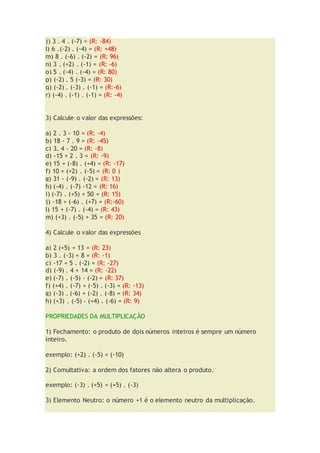 j) 3 . 4 . (-7) = (R: -84)
l) 6 .(-2) . (-4) = (R: +48)
m) 8 . (-6) . (-2) = (R: 96)
n) 3 . (+2) . (-1) = (R: -6)
o) 5 . (-4) . (-4) = (R: 80)
p) (-2) . 5 (-3) = (R: 30)
q) (-2) . (-3) . (-1) = (R:-6)
r) (-4) . (-1) . (-1) = (R: -4)
3) Calcule o valor das expressões:
a) 2 . 3 - 10 = (R: -4)
b) 18 - 7 . 9 = (R: -45)
c) 3. 4 - 20 = (R: -8)
d) -15 + 2 . 3 = (R: -9)
e) 15 + (-8) . (+4) = (R: -17)
f) 10 + (+2) . (-5) = (R: 0 )
g) 31 - (-9) . (-2) = (R: 13)
h) (-4) . (-7) -12 = (R: 16)
i) (-7) . (+5) + 50 = (R: 15)
j) -18 + (-6) . (+7) = (R:-60)
l) 15 + (-7) . (-4) = (R: 43)
m) (+3) . (-5) + 35 = (R: 20)
4) Calcule o valor das expressões
a) 2 (+5) + 13 = (R: 23)
b) 3 . (-3) + 8 = (R: -1)
c) -17 + 5 . (-2) = (R: -27)
d) (-9) . 4 + 14 = (R: -22)
e) (-7) . (-5) - (-2) = (R: 37)
f) (+4) . (-7) + (-5) . (-3) = (R: -13)
g) (-3) . (-6) + (-2) . (-8) = (R: 34)
h) (+3) . (-5) - (+4) . (-6) = (R: 9)
PROPRIEDADES DA MULTIPLICAÇÃO
1) Fechamento: o produto de dois números inteiros é sempre um número
inteiro.
exemplo: (+2) . (-5) = (-10)
2) Comultativa: a ordem dos fatores não altera o produto.
exemplo: (-3) . (+5) = (+5) . (-3)
3) Elemento Neutro: o número +1 é o elemento neutro da multiplicação.
 