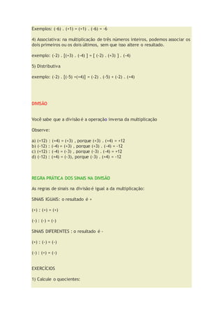 Exemplos: (-6) . (+1) = (+1) . (-6) = -6
4) Associativa: na multiplicação de três números inteiros, podemos associar os
dois primeiros ou os dois últimos, sem que isso altere o resultado.
exemplo: (-2) . [(+3) . (-4) ] = [ (-2) . (+3) ] . (-4)
5) Distributiva
exemplo: (-2) . [(-5) +(+4)] = (-2) . (-5) + (-2) . (+4)
DIVISÃO
Você sabe que a divisão é a operação inversa da multiplicação
Observe:
a) (+12) : (+4) = (+3) , porque (+3) . (+4) = +12
b) (-12) : (-4) = (+3) , porque (+3) . (-4) = -12
c) (+12) : (-4) = (-3) , porque (-3) . (-4) = +12
d) (-12) : (+4) = (-3), porque (-3) . (+4) = -12
REGRA PRÁTICA DOS SINAIS NA DIVISÃO
As regras de sinais na divisão é igual a da multiplicação:
SINAIS IGUAIS: o resultado é +
(+) : (+) = (+)
(-) : (-) = (-)
SINAIS DIFERENTES : o resultado é -
(+) : (-) = (-)
(-) : (+) = (-)
EXERCÍCIOS
1) Calcule o quocientes:
 