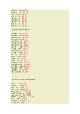 a) (+15) : (+3) = (R: 5 )
b) (+15) : (-3) = (R: -5)
c) (-15) : (-3) = (R: 5)
d) (-5) : (+1) = (R: -5)
e) (-8) : (-2) = (R: 4)
f) (-6) : (+2) = (R: -3)
g) (+7) : (-1) = (R: -7)
h) (-8) : (-8) = (R: 1)
f) (+7) : (-7) = (R: -1)
2) Calcule os quocientes
a) (+40) : (-5) = (R: -8)
b) (+40) : (+2) = (R: 20)
c) (-42) : (+7) = (R: -6)
d) (-32) : (-8)= (R: 4)
e) (-75) : (-15) = (R: 5)
f) (-15) : (-15) = (R: 1)
g) (-80) : (-10) = (R: 8)
h) (-48 ) : (+12) = (R: -4)
l) (-32) : (-16) = (R: 2)
j) (+60) : (-12) = (R: -5)
l) (-64) : (+16) = (R: -4)
m) (-28) : (-14) = (R: 2)
n) (0) : (+5) = (R: 0)
o) 49 : (-7) = (R: -7)
p) 48 : (-6) = (R: -8)
q) (+265) : (-5) = (R: -53)
r) (+824) : (+4) = (R: 206)
s) (-180) : (-12) = (R: 15)
t) (-480) : (-10) = (R: 48)
u) 720 : (-8) = (R: -90)
v) (-330) : 15 = (R: -22)
3) Calcule o valor das expressões
a) 20 : 2 -7 = (R: 3 )
b) -8 + 12 : 3 = (R: -4)
c) 6 : (-2) +1 = (R: -2)
d) 8 : (-4) - (-7) = (R: 5)
e) (-15) : (-3) + 7 = (R: 12)
f) 40 - (-25) : (-5) = (R: 35)
g) (-16) : (+4) + 12 = (R: 8)
h) 18 : 6 + (-28) : (-4) = ( R: 10)
i) -14 + 42 : 3 = (R: 0)
j) 40 : (-2) + 9 = (R: -11)
l) (-12) 3 + 6 = (R: 2)
 