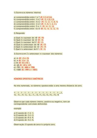 1) Escreva os números inteiros:
a) compreendidos entre 1 e 7 (R: 2,3,4,5,6)
b) compreendidos entre -3 e 3 (R: -2,-1,0,1,2)
c) compreendidos entre -4 e 2 ( R: -3, -2, -1, 0, 1)
d) compreendidos entre -2 e 4 (R: -1, 0, 1, 2, 3 )
e) compreendidos entre -5 e -1 ( R: -4, -3, -2)
f) compreendidos entre -6 e 0 (R: -5, -4, -3, -2, -1)
2) Responda:
a) Qual é o sucessor de +8? (R: +9)
b) Qual é o sucessor de -6? (R: -5)
c) Qual é o sucessor de 0 ? (R: +1)
d) Qual é o antecessor de +8? (R: +7)
e) Qual é o antecessor de -6? ( R: -7)
f) Qual é o antecessor de 0 ? ( R: -1)
3) Escreva em Z o antecessor e o sucessor dos números:
a) +4 (R: +3 e +5)
b) -4 (R: -5 e - 3)
c) 54 (R: 53 e 55 )
d) -68 (R: -69 e -67)
e) -799 ( R: -800 e -798)
f) +1000 (R: +999 e + 1001)
NÚMEROS OPOSTOS E SIMÉTRICOS
Na reta numerada, os números opostos estão a uma mesma distancia do zero.
-I___I___I___I___I___I___I___I___I___I___I___I___I___I_
-6.. -5...-4. -3,. -2,..-1,.. 0,.+1,.+2,.+3,.+4,..+5,.+6
Observe que cada número inteiro, positivo ou negativo, tem um
correspondente com sinais deferentes
exemplo
a) O oposto de +1 é -1.
b) O oposto de -3 é +3.
c) O oposto de +9 é -9.
d) O oposto de -5 é +5.
Observação: O oposto de zero é o próprio zero.
 