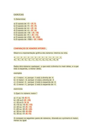 EXERCÍCIOS
1) Determine:
a) O oposto de +5 = (R:-5)
b) O oposto de -9 = (R: +9)
c) O oposto de +6 = (R: -6)
d) O oposto de -6 = (R: +6)
e) O oposto de +18 = (R: -18)
f) O oposto de -15 = (R: +15)
g) O oposto de +234= (R: -234)
h) O oposto de -1000 = (R: +1000)
COMPARAÇÃO DE NÚMEROS INTEIROS ,
Observe a representação gráfica dos números inteiros na reta.
-I___I___I___I___I___I___I___I___I___I___I___I___I___I_
-6.. -5...-4. -3,. -2,..-1,.. 0,.+1,.+2,.+3,.+4,..+5,.+6
Dados dois números quaisquer, o que está à direita é o mair deles, e o que
está à esquerda, o menor deles.
exemplos
a) -1 maior; -4, porque -1 está à direita de -4.
b) +2 maior; -4, porque +2 está a direita de -4
c) -4 menor -2 , porque -4 está à esquerda de -2.
d) -2 menor +1, porque -2 está à esquerda de +1.
exercícios
1) Qual é o número maior ?
a) +1 ou -10 (R:+1)
b) +30 ou 0 (R: +30)
c) -20 ou 0 ( R: 0)
d) +10 ou -10 (R: +10)
e) -20 ou -10 (R: -10)
f) +20 ou -30 (R: +20)
g) -50 ou +50 (R:+50)
h) -30 ou -15 (R:-15)
2) compare os seguintes pares de números, dizendo se o primeiro é maior,
menor ou igual
 