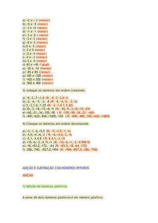 a) +2 e + 3 (menor)
b) +5 e -5 (maior)
c) -3 e +4 (nenor)
d) +1 e -1 (maior)
e) -3 e -6 ( maior)
f) -3 e -2 (menor)
g) -8 e -2 (menor)
h) 0 e -5 (maior)
i) -2 e 0 (nenor)
j) -2 e -4 (maior)
l) -4 e -3 (menor)
m) 5 e -5 (maior)
n) 40 e +40 ( igual)
o) -30 e -10 (menor)
p) -85 e 85 (menor)
q) 100 e -200 (maior)
r) -450 e 300 (menor)
s) -500 e 400 (menor)
3) coloque os números em ordem crescente.
a) -9,-3,-7,+1,0 (R: -9,-7,-3,0,1)
b) -2, -6, -5, -3, -8 (R: -8, -6,-5, -3,-2)
c) 5,-3,1,0,-1,20 (R: -3,-1,0,1,5,20)
d) 25,-3,-18,+15,+8,-9 (R: -18,-9,-3,+8,+15,+25)
e) +60,-21,-34,-105,-90 ( R: -105,-90,-34,-21, +60)
f) -400,+620,-840,+1000,-100 ( R: -840,-400,-100,+620,+1000)
4) Coloque os números em ordem decrescente
a) +3,-1,-6,+5,0 (R: +5,+3,0,-1,-6)
b) -4,0,+4,+6,-2 ( R: +6,+4,0,-2,-4)
c) -5,1,-3,4,8 ( R: 8,4,1,-3,-5)
d) +10,+6,-3,-4,-9,+1 (R: +10,+6,+1,-3,-4,998-9)
e) -18,+83,0,-172, -64 (R: +83,0,-18,-64,-172)
f) -286,-740, +827,0,+904 (R: +904,+827,0,-286,-740)
ADIÇÃO E SUBTRAÇÃO COM NÚMEROS INTEIROS
ADIÇÃO
1) Adição de números positivos
A soma de dois números positivos é um número positivo.
 