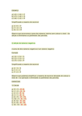 EXEMPLO
a) (+2) + (+5) = +7
b) (+1) + (+4) = +5
c) (+6) + (+3) = +9
Simplificando a maneira de escrever
a) +2 +5 = +7
b) +1 + 4 = +5
c) +6 + 3 = +9
Observe que escrevemos a soma dos números inteiros sem colocar o sinal + da
adição e eliminamos os parênteses das parcelas.
2) Adição de números negativos
A soma de dois números negativos é um número negativo
Exemplo
a) (-2) + (-3) = -5
b) (-1) + (-1) = -2
c) (-7) + (-2) = -9
Simplificando a maneira de escrever
a) -2 - 3 = -5
b) -1 -1 = -2
c) -7 - 2 = -9
Observe que podemos simplificar a maneira de escrever deixando de colocar o
sinal de + na operação e eliminando os parênteses das parcelas.
EXERCÍCIOS
1) Calcule
a) +5 + 3 = (R:+8)
b) +1 + 4 = (R: +5)
c) -4 - 2 = (R: -6)
d) -3 - 1 = (R: -4)
e) +6 + 9 = (R: +15)
f) +10 + 7 = (R: +17)
g) -8 -12 = (R: -20)
h) -4 -15 = (R: -19)
i) -10 - 15 = (R: -25)
 