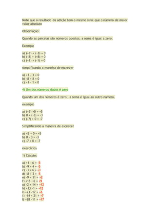 Note que o resultado da adição tem o mesmo sinal que o número de maior
valor absoluto
Observação:
Quando as parcelas são números opostos, a soma é igual a zero.
Exemplo
a) (+3) + (-3) = 0
b) (-8) + (+8) = 0
c) (+1) + (-1) = 0
simplificando a maneira de escrever
a) +3 - 3 = 0
b) -8 + 8 = 0
c) +1 - 1 = 0
4) Um dos números dados é zero
Quando um dos números é zero , a soma é igual ao outro número.
exemplo
a) (+5) +0 = +5
b) 0 + (-3) = -3
c) (-7) + 0 = -7
Simplificando a maneira de escrever
a) +5 + 0 = +5
b) 0 - 3 = -3
c) -7 + 0 = -7
exercícios
1) Calcule:
a) +1 - 6 = -5
b) -9 + 4 = -5
c) -3 + 6 = +3
d) -8 + 3 = -5
e) -9 + 11 = +2
f) +15 - 6 = +9
g) -2 + 14 = +12
h) +13 -1 = +12
i) +23 -17 = +6
j) -14 + 21 = +7
l) +28 -11 = +17
 
