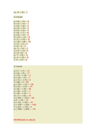 m) -31 + 30 = -1
2) Calcule:
a) (+9) + (-5) = +4
b) (+3) + (-4) = -1
c) (-8) + (+6) = -2
d) (+5) + (-9) = -4
e) (-6) + (+2) = -4
f) (+9) + (-1) = +8
g) (+8) + (-3) = +5
h) (+12) + (-3) = +9
i) (-7) + (+15) = +8
j) (-18) + (+8) = -10
i) (+7) + (-7) = 0
l) (-6) + 0 = -6
m) +3 + (-5) = -2
n) (+2) + (-2) = 0
o) (-4) +10 = +6
p) -7 + (+9) = +2
q) +4 + (-12) = -8
r) +6 + (-4) = +2
3) Calcule
a) (+5 + (+7) = +12
b) (-8) + (-9) = -17
c) (-37) + (+35) = -2
d) (+10) + (-9) = +1
e) (-15 ) + (+15) = 0
f) (+80) + 0 = +80
g) (-127) + (-51) = -178
h) (+37) + (+37) = +74
i) (-42) + (-18) = -60
j) (-18) + (+17) = -1
l) (-18) + (+19) = +1
m) (-1) + (-42) = -43
n) (+325) + (-257) = +68
o) 0 + (-75) = -75
p) (-121) + (+92) = -29
q ) (-578) + (-742) = -1320
r) (+101) + (-101) = 0
s) (-1050) + (+876) = -174
PROPRIEDADE DA ADIÇÃO
 