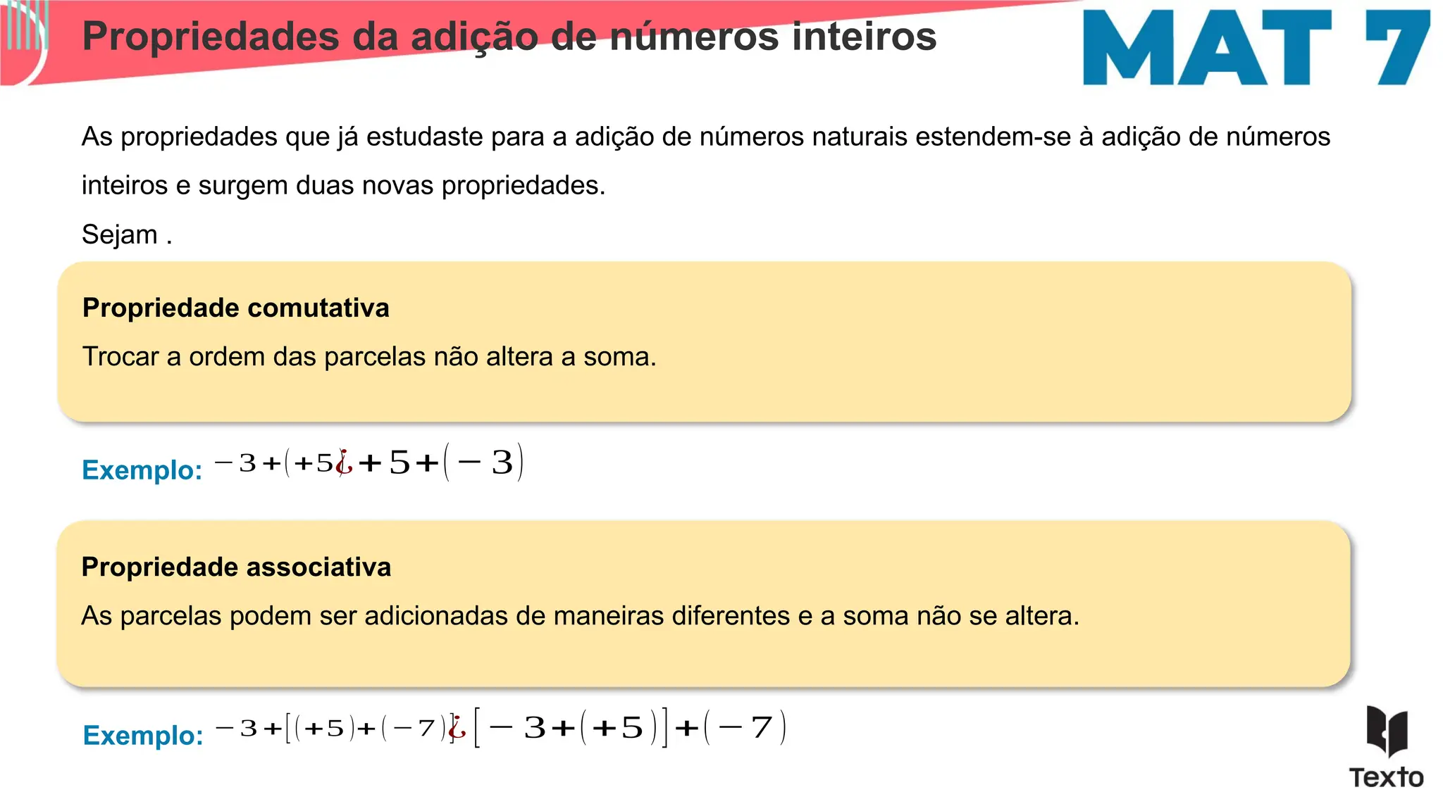 Propriedades da adição de números inteiros
As propriedades que já estudaste para a adição de números naturais estendem-se à adição de números
inteiros e surgem duas novas propriedades.
Exemplo:
Propriedade comutativa
Trocar a ordem das parcelas não altera a soma.
Propriedade associativa
As parcelas podem ser adicionadas de maneiras diferentes e a soma não se altera.
Sejam .
−3 +(+5 )
¿+5+(− 3)
Exemplo: −3 +[(+5 )+ (−7 )]
¿ [− 3+(+5 )]+(−7 )
 