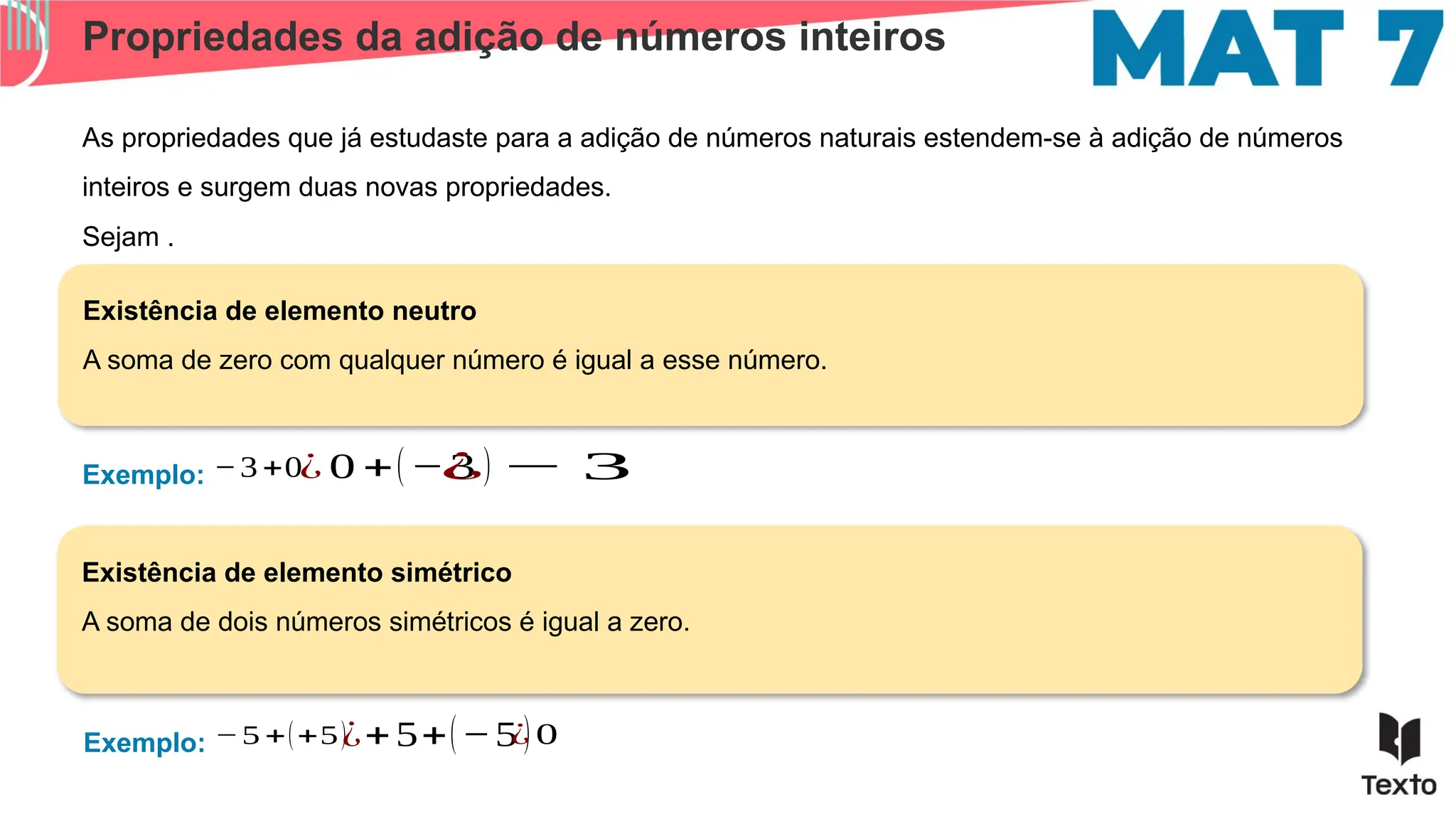 Propriedades da adição de números inteiros
As propriedades que já estudaste para a adição de números naturais estendem-se à adição de números
inteiros e surgem duas novas propriedades.
Exemplo:
Existência de elemento neutro
A soma de zero com qualquer número é igual a esse número.
Existência de elemento simétrico
A soma de dois números simétricos é igual a zero.
Sejam .
−3 +0¿ 0 +(−3 )
Exemplo: −5 +(+5)¿+5+(−5 )
¿ − 3
¿ 0
 