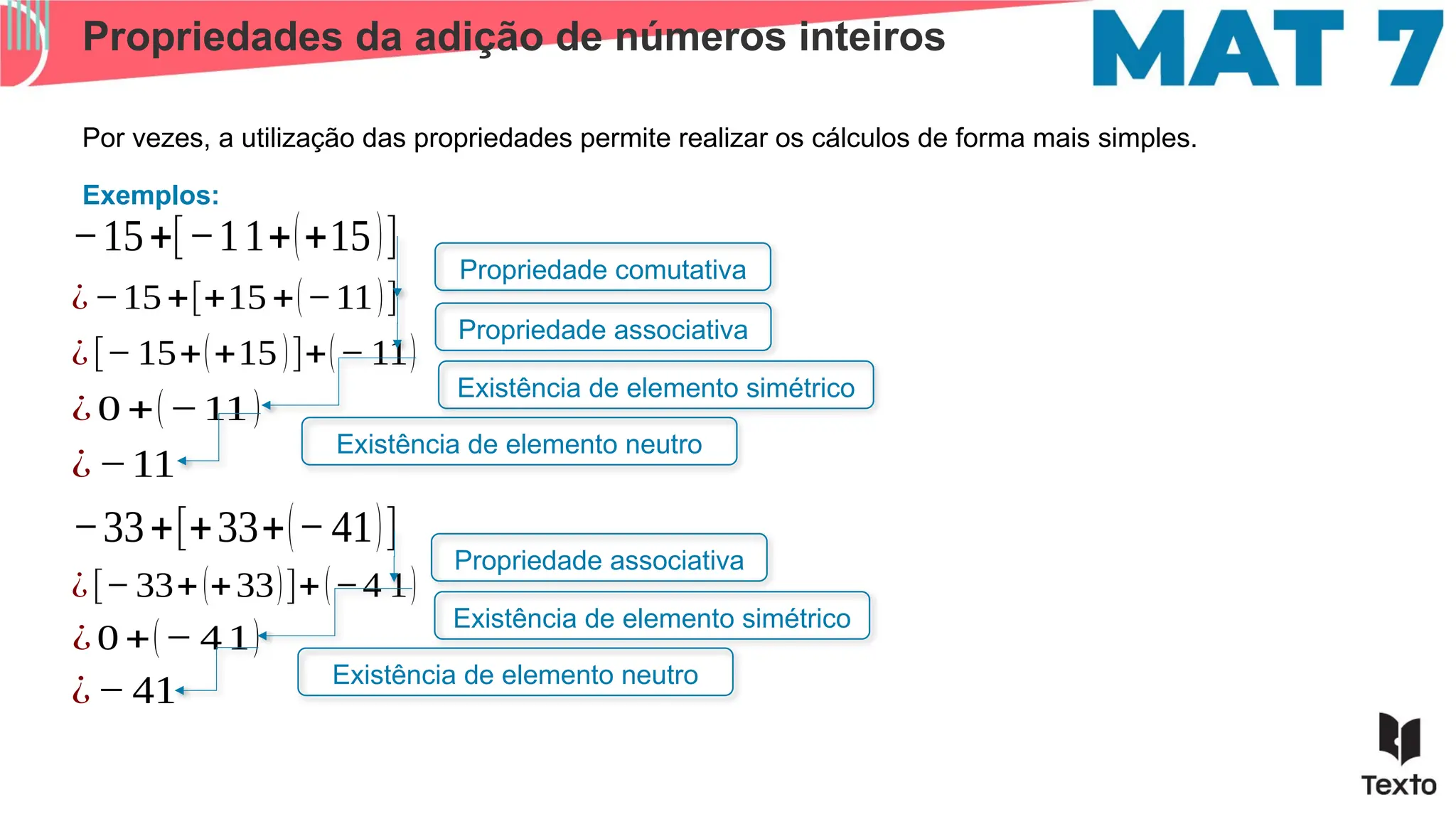 Propriedades da adição de números inteiros
Por vezes, a utilização das propriedades permite realizar os cálculos de forma mais simples.
Exemplos:
−15+[−11+(+15)]
¿−15+[+15+(−11)]
¿[− 15+(+15)]+(− 11)
¿ 0 +(−11)
¿−11
Propriedade comutativa
Propriedade associativa
Existência de elemento simétrico
Existência de elemento neutro
−33+[+33+(−41)]
¿[− 33+(+33)]+(−4 1)
¿ 0 +(− 4 1)
¿− 41
Propriedade associativa
Existência de elemento simétrico
Existência de elemento neutro
 