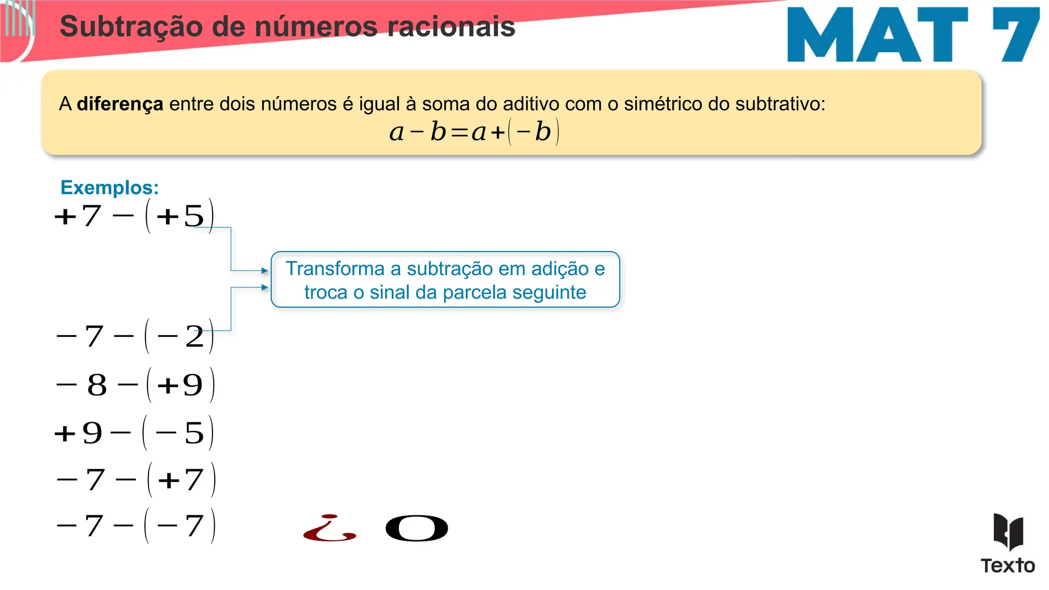Subtração de números racionais
Exemplos:
+7 − (+5)
A diferença entre dois números é igual à soma do aditivo com o simétrico do subtrativo:
Transforma a subtração em adição e
troca o sinal da parcela seguinte
𝑎− 𝑏=𝑎+(−𝑏)
−7 − (−2)
− 8 −(+9 )
+9− (−5)
−7 − (+7 )
−7 − (−7 ) ¿ 0
 